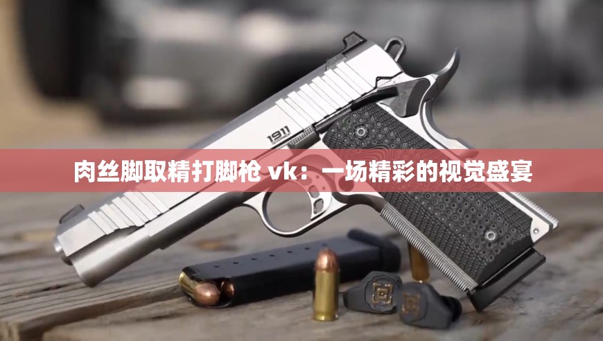 肉丝脚取精打脚枪 vk：一场精彩的视觉盛宴